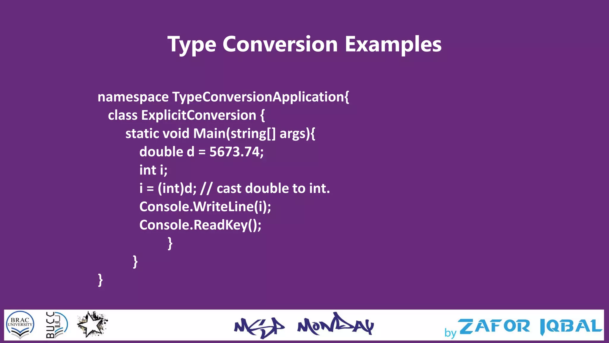 Type Conversion Examples
namespace TypeConversionApplication{
class ExplicitConversion {
static void Main(string[] args){
double d = 5673.74;
int i;
i = (int)d; // cast double to int.
Console.WriteLine(i);
Console.ReadKey();
}
}
}
 