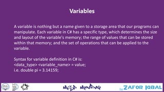 Variables
A variable is nothing but a name given to a storage area that our programs can
manipulate. Each variable in C# has a specific type, which determines the size
and layout of the variable's memory; the range of values that can be stored
within that memory; and the set of operations that can be applied to the
variable.
Syntax for variable definition in C# is:
<data_type> <variable_name> = value;
i.e. double pi = 3.14159;
 