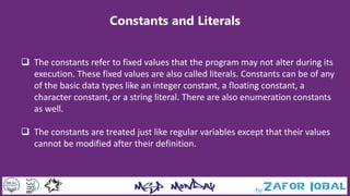 Constants and Literals
 The constants refer to fixed values that the program may not alter during its
execution. These fixed values are also called literals. Constants can be of any
of the basic data types like an integer constant, a floating constant, a
character constant, or a string literal. There are also enumeration constants
as well.
 The constants are treated just like regular variables except that their values
cannot be modified after their definition.
 