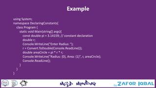 Example
using System;
namespace DeclaringConstants{
class Program {
static void Main(string[] args){
const double pi = 3.14159; // constant declaration
double r;
Console.WriteLine("Enter Radius: ");
r = Convert.ToDouble(Console.ReadLine());
double areaCircle = pi * r * r;
Console.WriteLine("Radius: {0}, Area: {1}", r, areaCircle);
Console.ReadLine();
}
}
}
 