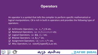 Operators
An operator is a symbol that tells the compiler to perform specific mathematical or
logical manipulations. C# is rich in built-in operators and provides the following type of
operators:
 Arithmetic Operators; i.e. +,-,*,/,% etc.
 Relational Operators; i.e. ==,!=,>,<,>=,<= etc.
 Logical Operators; i.e. &&, ||, ! etc.
 Bitwise Operators; i.e. &,|,^ etc.
 Assignment Operators; i.e. =,+=.-=;*= etc.
 Misc Operators; i.e. sizeof(),typeof(),is,as etc.
 