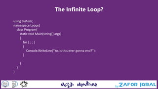The Infinite Loop?
using System;
namespace Loops{
class Program{
static void Main(string[] args)
{
for ( ; ; )
{
Console.WriteLine(“Yo, is this ever gonna end?");
}
}
}
}
 