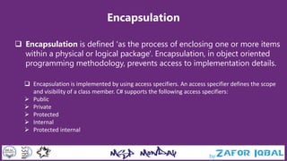 Encapsulation
 Encapsulation is defined 'as the process of enclosing one or more items
within a physical or logical package'. Encapsulation, in object oriented
programming methodology, prevents access to implementation details.
 Encapsulation is implemented by using access specifiers. An access specifier defines the scope
and visibility of a class member. C# supports the following access specifiers:
 Public
 Private
 Protected
 Internal
 Protected internal
 