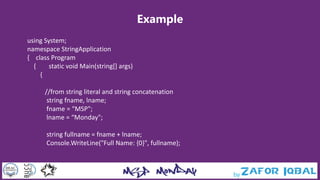 Example
using System;
namespace StringApplication
{ class Program
{ static void Main(string[] args)
{
//from string literal and string concatenation
string fname, lname;
fname = “MSP";
lname = “Monday";
string fullname = fname + lname;
Console.WriteLine("Full Name: {0}", fullname);
 