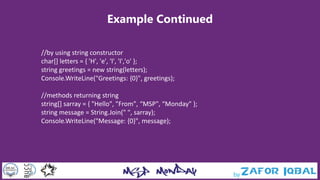 Example Continued
//by using string constructor
char[] letters = { 'H', 'e', 'l', 'l','o' };
string greetings = new string(letters);
Console.WriteLine("Greetings: {0}", greetings);
//methods returning string
string[] sarray = { "Hello", "From", “MSP", “Monday" };
string message = String.Join(" ", sarray);
Console.WriteLine("Message: {0}", message);
 