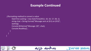 Example Continued
//formatting method to convert a value
DateTime waiting = new DateTime(2012, 10, 10, 17, 58, 1);
string chat = String.Format("Message sent at {0:t} on {0:D}",
waiting);
Console.WriteLine("Message: {0}", chat);
Console.ReadKey() ;
}
}
}
 