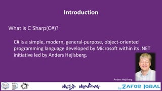 Introduction
What is C Sharp(C#)?
C# is a simple, modern, general-purpose, object-oriented
programming language developed by Microsoft within its .NET
initiative led by Anders Hejlsberg.
Anders Hejlsberg
 