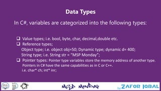 Data Types
In C#, variables are categorized into the following types:
 Value types; i.e. bool, byte, char, decimal,double etc.
 Reference types;
Object type; i.e. object obj=50; Dynamic type; dynamic d= 400;
String type; i.e. String str = “MSP Monday”;
 Pointer types: Pointer type variables store the memory address of another type.
Pointers in C# have the same capabilities as in C or C++.
i.e. char* ch; int* inr;
 