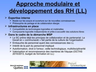 Approche modulaire et
développement des RH (LL)
 Expertise interne
 Basée sur les acquis et ouverture sur de nouvelles connaissances
 Philosophie de partage et de collaboration élargie
 Infrastructures en place
 Compatibilité de technologies logicielles et matérielles
 Composante logicielle indépendante et prête à accueillir des solutions libres
 Dans le cadre de la démarche MSP
 La SC prône déjà les principes de collaboration et de partenariat. Le
travail en « communauté » fait partie de la culture de l’organisation
 Embauche de personnel ayant des connaissances des LL
 Intérêt de la part du personnel impliqué
 Autoformation, droit à l’erreur, veille technologique, multidisciplinarité
 Valorisation et reconnaissance des membres de l’équipe (OCTAS
2010/2013, budget de formation en LL)
 