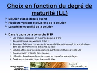 Choix en fonction du degré de
maturité (LL)
 Solution établie depuis quand
 Plusieurs versions et révisions de la solution
 La stabilité et qualité de la solution
 Dans le cadre de la démarche MSP
 Les produits existaient en moyenne depuis 3-5 ans
 Ils étaient tous à des versions 1.0 et +
 Ils avaient faits leurs preuves en terme de stabilité puisque déjà en « production »
dans des environnements similaires au nôtre
 Solution utilisée par des organisations ayant des similitudes avec le MSP
 Documentation présente dans Internet
 Utilisation d’un réseau de contacts pour en connaître ses avantages
 Services contractuels disponibles au Québec
 