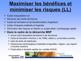 Maximiser les bénéfices et
minimiser les risques (LL)
 Coûts d’acquisition nul
 Structure des droits de licence
 Coûts de formation et de transformation (migration)
 Coûts d’impacts matériels et logiciels
 Diminution des risques en faisant un projet pilote / prototypage rapide
 Dans le cadre de la démarche MSP
 Aucun coût d’acquisition de licence ni de récurrence
 Coûts de formation minimum (- de 10K$), ciblée LL et données ouvertes
 Libre de droits de distribution
 Infrastructure technologique (matérielle et logicielle) « légère » par rapport
à d’autres solutions
 Projet pilote à résultats rapides (ex. modèle AGILE)
 