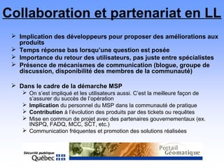 Collaboration et partenariat en LL
 Implication des développeurs pour proposer des améliorations aux
produits
 Temps réponse bas lorsqu’une question est posée
 Importance du retour des utilisateurs, pas juste entre spécialistes
 Présence de mécanismes de communication (blogue, groupe de
discussion, disponibilité des membres de la communauté)
 Dans le cadre de la démarche MSP
 On s’est impliqué et les utilisateurs aussi. C’est la meilleure façon de
s’assurer du succès de l’opération
 Implication du personnel du MSP dans la communauté de pratique
 Contribution à l’évolution des produits par des tickets ou requêtes
 Mise en commun de projet avec des partenaires gouvernementaux (ex.
INSPQ, FADQ, MCC, SCT, etc.)
 Communication fréquentes et promotion des solutions réalisées
 