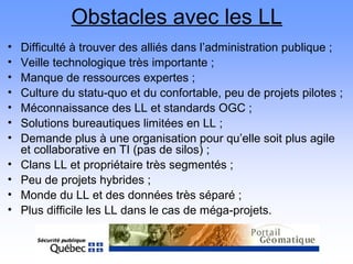 Obstacles avec les LL
• Difficulté à trouver des alliés dans l’administration publique ;
• Veille technologique très importante ;
• Manque de ressources expertes ;
• Culture du statu-quo et du confortable, peu de projets pilotes ;
• Méconnaissance des LL et standards OGC ;
• Solutions bureautiques limitées en LL ;
• Demande plus à une organisation pour qu’elle soit plus agile
et collaborative en TI (pas de silos) ;
• Clans LL et propriétaire très segmentés ;
• Peu de projets hybrides ;
• Monde du LL et des données très séparé ;
• Plus difficile les LL dans le cas de méga-projets.
 
