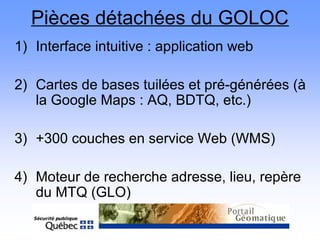 Pièces détachées du GOLOC
1) Interface intuitive : application web
2) Cartes de bases tuilées et pré-générées (à
la Google Maps : AQ, BDTQ, etc.)
3) +300 couches en service Web (WMS)
4) Moteur de recherche adresse, lieu, repère
du MTQ (GLO)
 