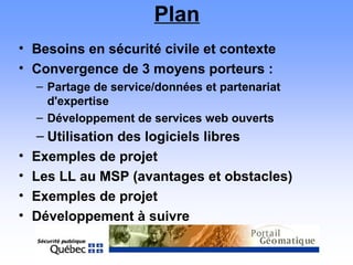 Plan
• Besoins en sécurité civile et contexte
• Convergence de 3 moyens porteurs :
– Partage de service/données et partenariat
d'expertise
– Développement de services web ouverts
– Utilisation des logiciels libres
• Exemples de projet
• Les LL au MSP (avantages et obstacles)
• Exemples de projet
• Développement à suivre
 