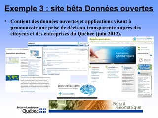 Exemple 3 : site bêta Données ouvertes
• Contient des données ouvertes et applications visant à
promouvoir une prise de décision transparente auprès des
citoyens et des entreprises du Québec (juin 2012).
 