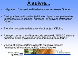 À suivre...
• Intégration d’un service d’itinéraire avec Adresses Québec ;
• Cartographie participative (édition en ligne) avec partenaires
intéressés (ex. incendies, adresses) et citoyens (rétroaction
future) ;
• Étendre nos partenariats avec d’autres (ex. CELL) ;
• À moyen terme, transférer le code source du GOLOC dans le
domaine public (développer une communauté autour) ;
• Viser à atteindre certains aspects du gouvernement
“intelligent” (innovation, agilité, infrastructure).
 