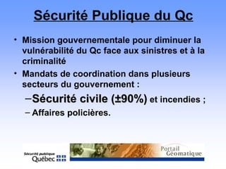 Sécurité Publique du Qc
• Mission gouvernementale pour diminuer la
vulnérabilité du Qc face aux sinistres et à la
criminalité
• Mandats de coordination dans plusieurs
secteurs du gouvernement :
–Sécurité civile (Sécurité civile (±9±90%)0%) et incendies ;
– Affaires policières.
 