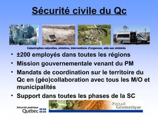 Sécurité civile du Qc
• ±200 employés dans toutes les régions
• Mission gouvernementale venant du PM
• Mandats de coordination sur le territoire du
Qc en (géo)collaboration avec tous les M/O et
municipalités
• Support dans toutes les phases de la SC
 