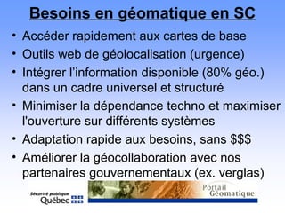 Besoins en géomatique en SC
• Accéder rapidement aux cartes de base
• Outils web de géolocalisation (urgence)
• Intégrer l’information disponible (80% géo.)
dans un cadre universel et structuré
• Minimiser la dépendance techno et maximiser
l'ouverture sur différents systèmes
• Adaptation rapide aux besoins, sans $$$
• Améliorer la géocollaboration avec nos
partenaires gouvernementaux (ex. verglas)
 