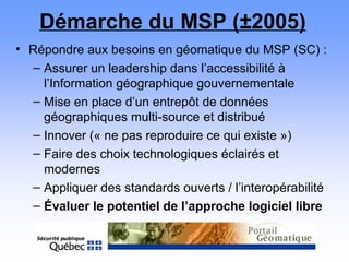 Démarche du MSP (±2005)
• Répondre aux besoins en géomatique du MSP (SC) :
– Assurer un leadership dans l’accessibilité à
l’Information géographique gouvernementale
– Mise en place d’un entrepôt de données
géographiques multi-source et distribué
– Innover (« ne pas reproduire ce qui existe »)
– Faire des choix technologiques éclairés et
modernes
– Appliquer des standards ouverts / l’interopérabilité
– Évaluer le potentiel de l’approche logiciel libre
 
