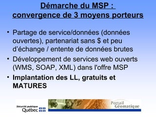 Démarche du MSP :
convergence de 3 moyens porteurs
• Partage de service/données (données
ouvertes), partenariat sans $ et peu
d’échange / entente de données brutes
• Développement de services web ouverts
(WMS, SOAP, XML) dans l'offre MSP
• Implantation des LL, gratuits et
MATURES
 