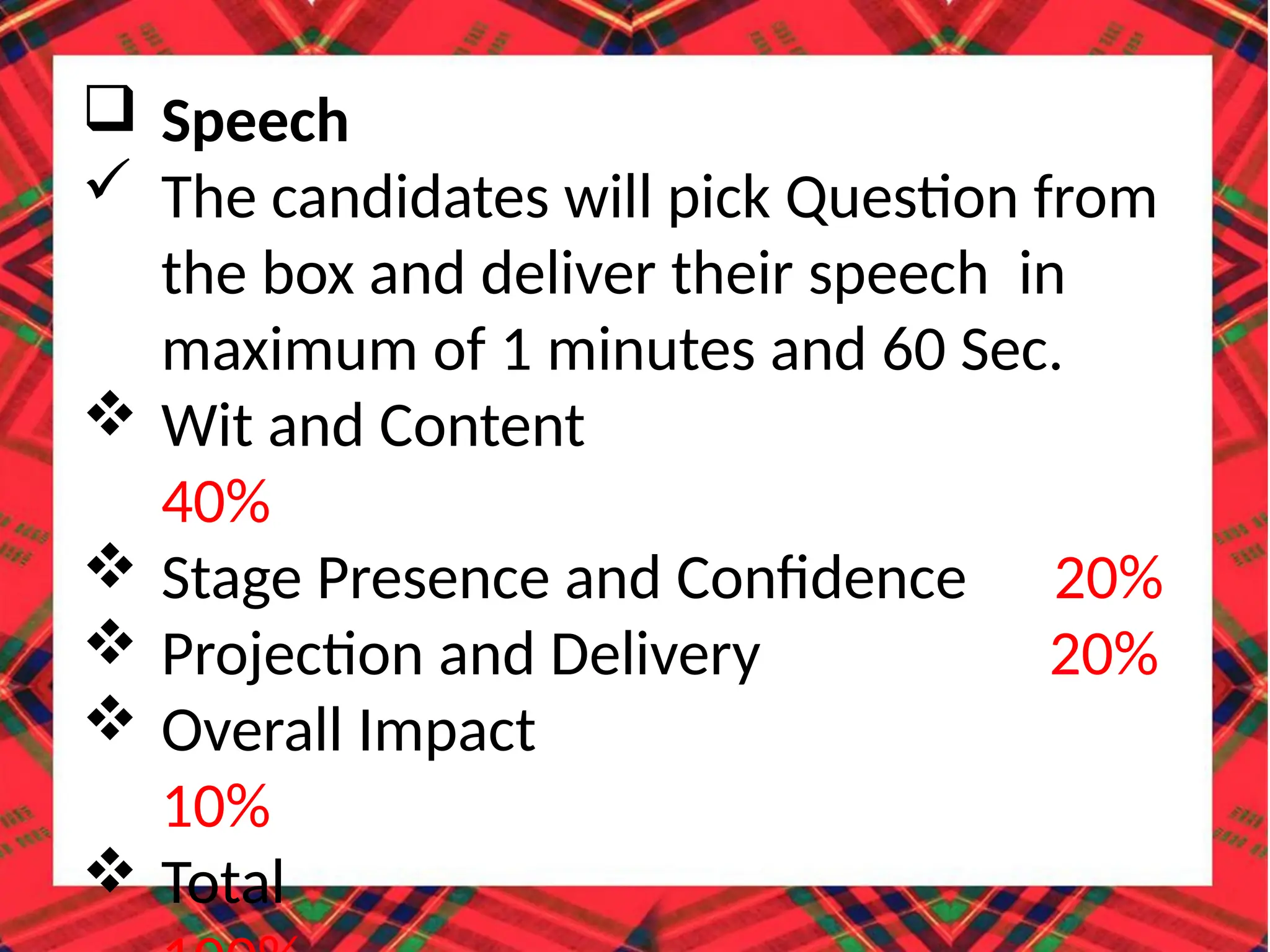  Speech
 The candidates will pick Question from
the box and deliver their speech in
maximum of 1 minutes and 60 Sec.
 Wit and Content
40%
 Stage Presence and Confidence 20%
 Projection and Delivery 20%
 Overall Impact
10%
 Total
 