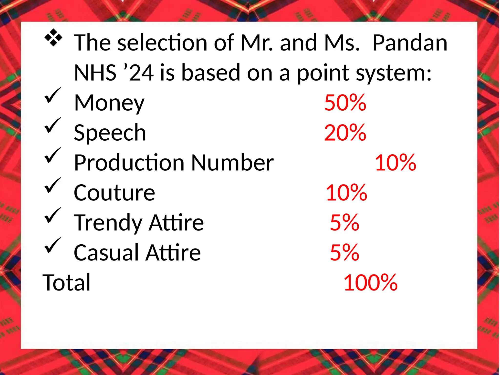 The selection of Mr. and Ms. Pandan
NHS ’24 is based on a point system:
 Money 50%
 Speech 20%
 Production Number 10%
 Couture 10%
 Trendy Attire 5%
 Casual Attire 5%
Total 100%
 