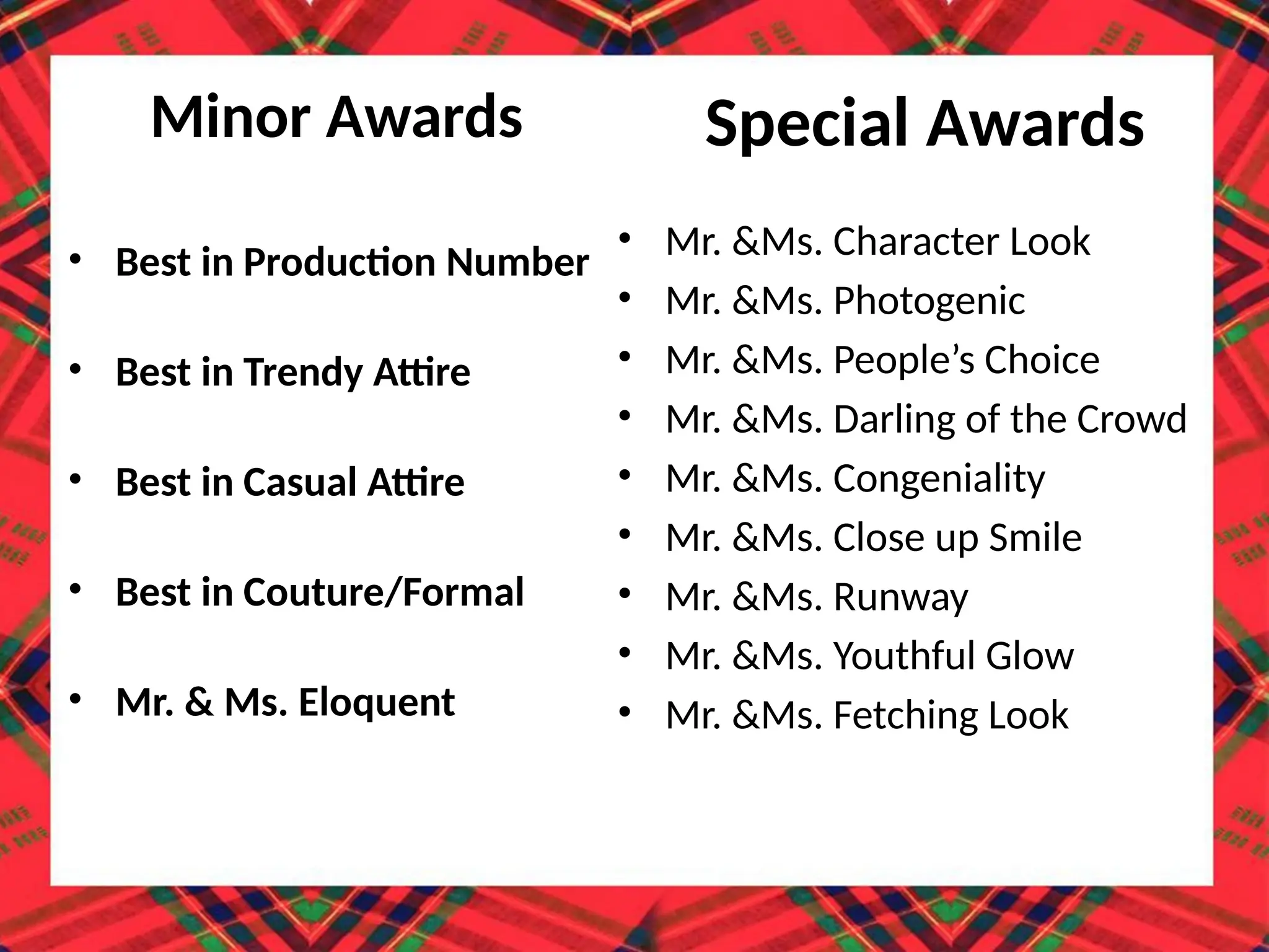 Minor Awards
• Best in Production Number
• Best in Trendy Attire
• Best in Casual Attire
• Best in Couture/Formal
• Mr. & Ms. Eloquent
Special Awards
• Mr. &Ms. Character Look
• Mr. &Ms. Photogenic
• Mr. &Ms. People’s Choice
• Mr. &Ms. Darling of the Crowd
• Mr. &Ms. Congeniality
• Mr. &Ms. Close up Smile
• Mr. &Ms. Runway
• Mr. &Ms. Youthful Glow
• Mr. &Ms. Fetching Look
 