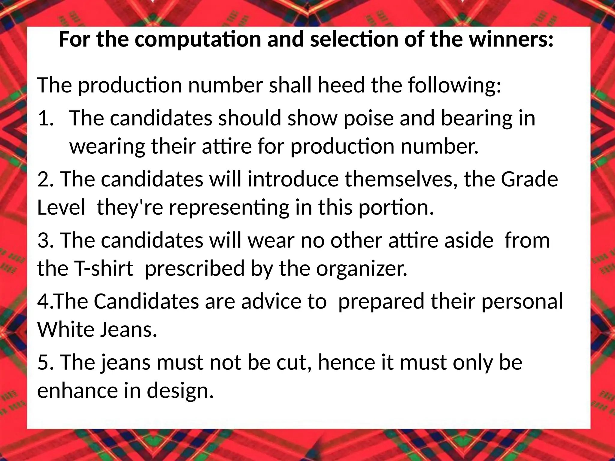 The production number shall heed the following:
1. The candidates should show poise and bearing in
wearing their attire for production number.
2. The candidates will introduce themselves, the Grade
Level they're representing in this portion.
3. The candidates will wear no other attire aside from
the T-shirt prescribed by the organizer.
4.The Candidates are advice to prepared their personal
White Jeans.
5. The jeans must not be cut, hence it must only be
enhance in design.
For the computation and selection of the winners:
 