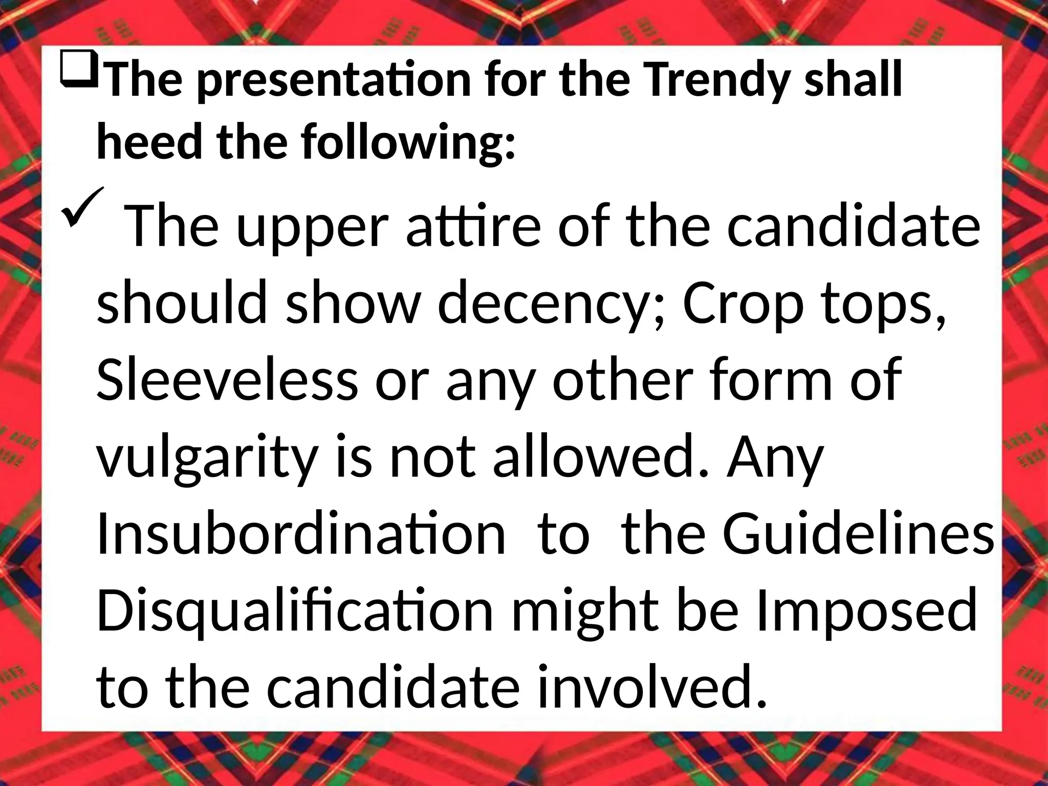 The presentation for the Trendy shall
heed the following:
 The upper attire of the candidate
should show decency; Crop tops,
Sleeveless or any other form of
vulgarity is not allowed. Any
Insubordination to the Guidelines
Disqualification might be Imposed
to the candidate involved.
 