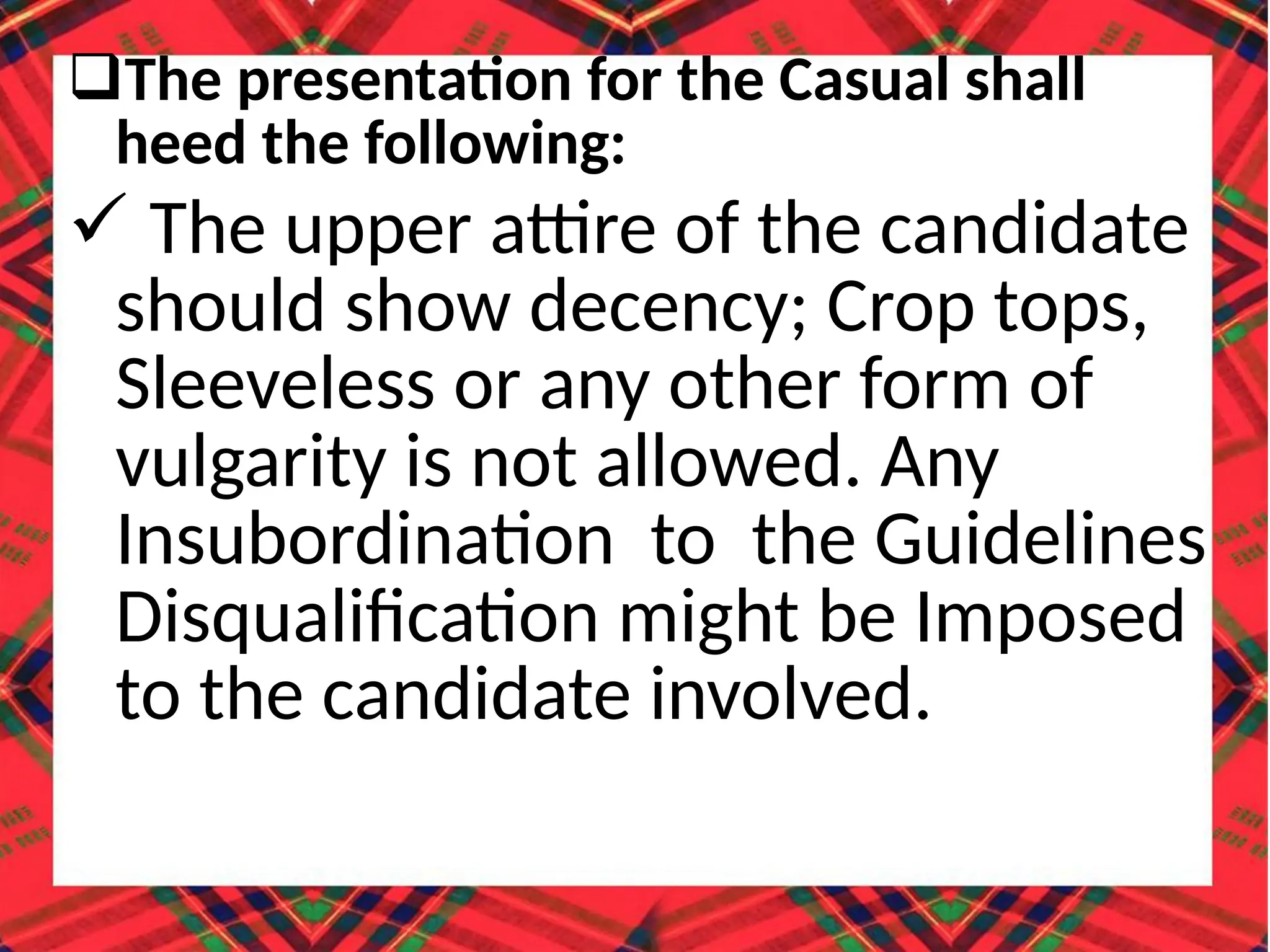 The presentation for the Casual shall
heed the following:
 The upper attire of the candidate
should show decency; Crop tops,
Sleeveless or any other form of
vulgarity is not allowed. Any
Insubordination to the Guidelines
Disqualification might be Imposed
to the candidate involved.
 