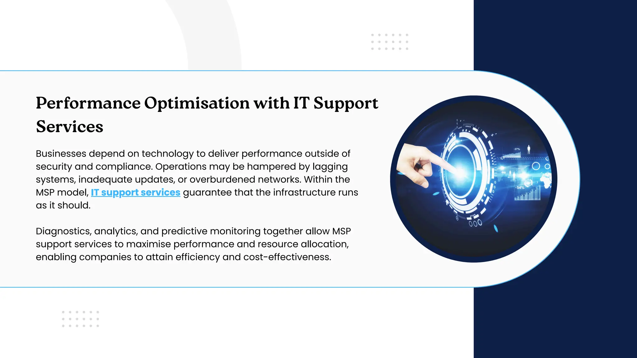 Performance Optimisation with IT Support
Services
Businesses depend on technology to deliver performance outside of
security and compliance. Operations may be hampered by lagging
systems, inadequate updates, or overburdened networks. Within the
MSP model, IT support services guarantee that the infrastructure runs
as it should.
Diagnostics, analytics, and predictive monitoring together allow MSP
support services to maximise performance and resource allocation,
enabling companies to attain efficiency and cost-effectiveness.
 