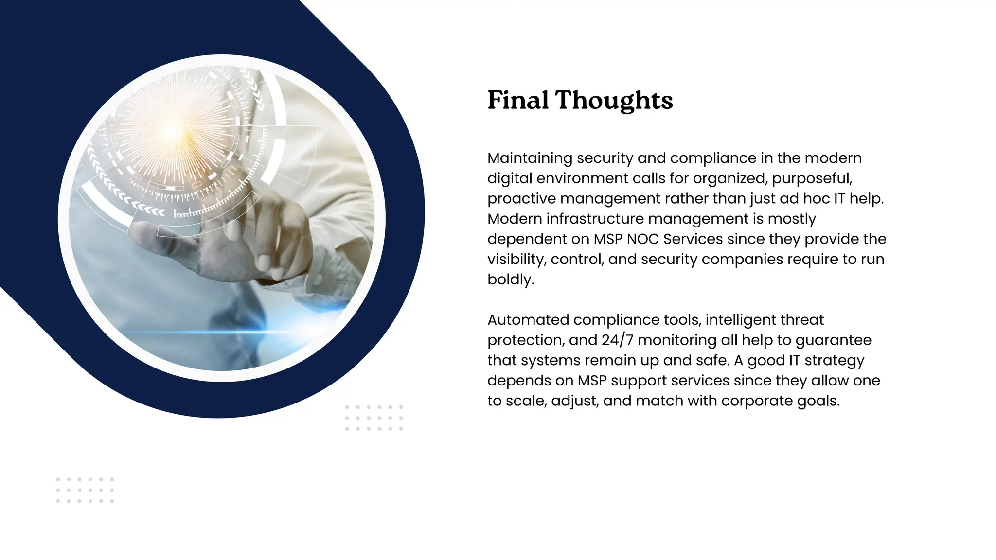 Final Thoughts
Maintaining security and compliance in the modern
digital environment calls for organized, purposeful,
proactive management rather than just ad hoc IT help.
Modern infrastructure management is mostly
dependent on MSP NOC Services since they provide the
visibility, control, and security companies require to run
boldly.
Automated compliance tools, intelligent threat
protection, and 24/7 monitoring all help to guarantee
that systems remain up and safe. A good IT strategy
depends on MSP support services since they allow one
to scale, adjust, and match with corporate goals.
 