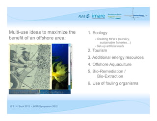 Multi-use ideas to maximize the          1. Ecology
benefit of an offshore area:                - Creating MPA‘s (nursery,
                                                sustainable fisheries…)
                                            - Set-up artificial reefs
                                         2. Tourism
                                         3. Additional energy resources
                                         4. Offshore Aquaculture
                                         5. Bio-Remediation /
                                              Bio-Extraction
                                         6. Use of fouling organisms

Image taken from Barry Costa‐Pierce


© B. H. Buck 2012 - MSP-Symposium 2012
 