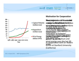 Motivation for Cooperation
                                         Next step is to add the entire 
                                         How is the economic value of 
                                         The progression of renewable 
                                         economic framework for the 
                                         a certain site offshore:
                                         energy worldwide recently has 
                                         wind energy side and combine 
                                         coincided with a similar 
                                         → only wind farming
                                         increase in marine 
                                         it with existing mussel 
                                         → in co‐use with another 
                                         aquaculture. See worldwide 
                                         aquaculture economics. 
                                         stakeholder
                                         stagnation of fisheries’ 
                                         → unclear ownership status 
                                         harvest, coupled with the 
                                         → Are there cost savings by 
                                         and insurance
                                         growth in aquaculture and 
                                         operating jointly. 
                                         wind energy over the last 30 
                                         in cooperation with Dr. Robert 
                                         years.
                                         Griffin at Stanford University 
                                         (California)

© B. H. Buck 2012 - MSP-Symposium 2012
 