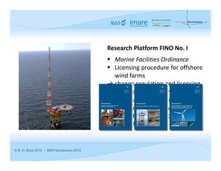 Research Platform FINO No. I
                                          Marine Facilities Ordinance
                                          Licensing procedure for offshore 
                                            wind farms
                                         → change regulation and licensing 
                                         procedure to include multi‐use 
                                         concepts as an obligation
                                         → multi‐use concepts will be 
                                         promoted (even if concepts are not 
                                         successful)


© B. H. Buck 2012 - MSP-Symposium 2012
 