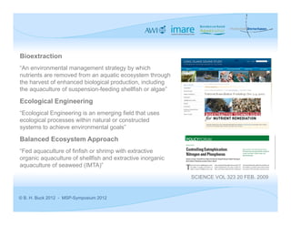 Bioextraction
“An environmental management strategy by which
nutrients are removed from an aquatic ecosystem through
the harvest of enhanced biological production, including
the aquaculture of suspension-feeding shellfish or algae”

Ecological Engineering
“Ecological Engineering is an emerging field that uses
ecological processes within natural or constructed
systems to achieve environmental goals”

Balanced Ecosystem Approach
“Fed aquaculture of finfish or shrimp with extractive
organic aquaculture of shellfish and extractive inorganic
aquaculture of seaweed (IMTA)”
                                                            SCIENCE VOL 323 20 FEB. 2009


© B. H. Buck 2012 - MSP-Symposium 2012
 