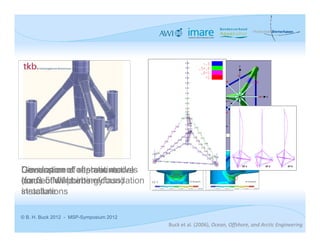 y


                                                                                                 N

                                                                                          NW                   NO




                                                                                    W                               O   x
                                                                                            



                                                                                          SW                   S0

                                                         S1 [N/mm²]
                                                                                                 S
                                                                      8 Windrichtungen
                                                                      8 Wellenanlaufrichtungen




                                         LC 5




                                                                                                     EF 4               EF 5   EF 6

Development of static models
Discussion of alternative
Generation of representative
(for 3-5 MWpoints ofclass)
connection turbine foundation
loads of wind energy                     LC 5            S1 [N/mm²]                                    S1 [N/mm²]




structure
installations

© B. H. Buck 2012 - MSP-Symposium 2012
                                                Buck et al. (2006), Ocean, Offshore, and Arctic Engineering
 