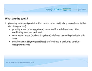 What are the tools?
 planning principle (guideline that needs to be particularly considered in the 
  decision process)
    priority areas (Vorranggebiete): reserved for a defined use, other 
      conflicting uses are excluded
    reservation areas (Vorbehaltsgebiete): defined use with priority in this 
      area
    suitable areas (Eignungsgebiete): defined use is excluded outside 
      designated areas




© B. H. Buck 2012 - MSP-Symposium 2012
 