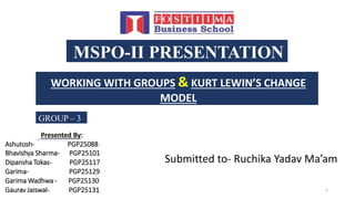 MSPO-II PRESENTATION
WORKING WITH GROUPS & KURT LEWIN’S CHANGE
MODEL
GROUP – 3
Presented By:
Ashutosh- PGP25088
Bhavishya Sharma- PGP25101
Dipansha Tokas- PGP25117
Garima- PGP25129
Garima Wadhwa - PGP25130
Gaurav Jaiswal- PGP25131 1
Submitted to- Ruchika Yadav Ma’am
 