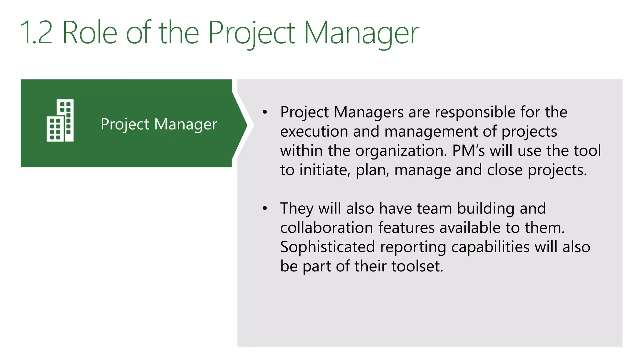 1.2 Role of the Project Manager
• Project Managers are responsible for the
execution and management of projects
within the organization. PM’s will use the tool
to initiate, plan, manage and close projects.
• They will also have team building and
collaboration features available to them.
Sophisticated reporting capabilities will also
be part of their toolset.
Project Manager
 