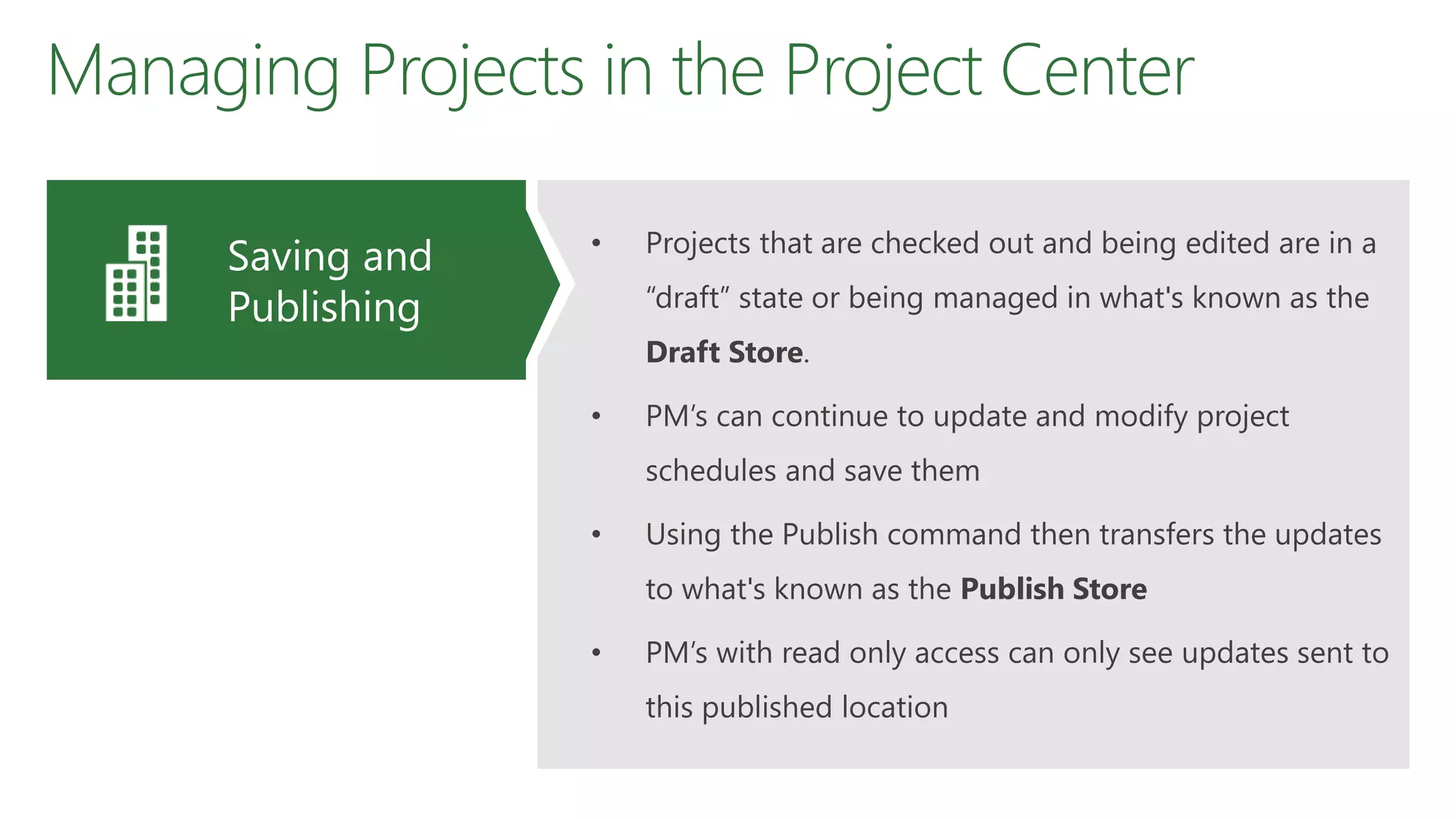 Managing Projects in the Project Center
• Projects that are checked out and being edited are in a
“draft” state or being managed in what's known as the
Draft Store.
• PM’s can continue to update and modify project
schedules and save them
• Using the Publish command then transfers the updates
to what's known as the Publish Store
• PM’s with read only access can only see updates sent to
this published location
Saving and
Publishing
 