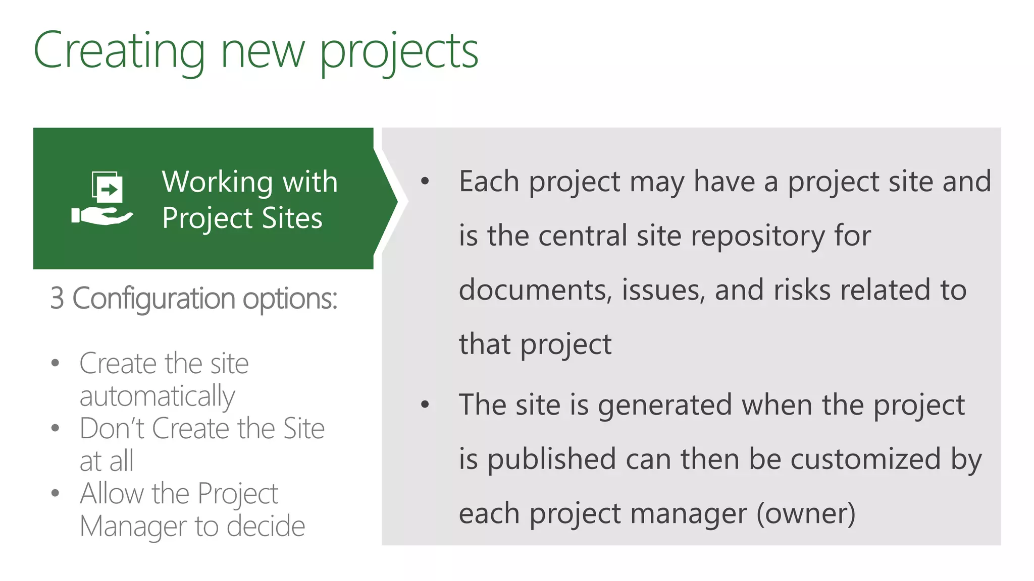 Creating new projects
• Each project may have a project site and
is the central site repository for
documents, issues, and risks related to
that project
• The site is generated when the project
is published can then be customized by
each project manager (owner)
Working with
Project Sites
3 Configuration options:
• Create the site
automatically
• Don’t Create the Site
at all
• Allow the Project
Manager to decide
 