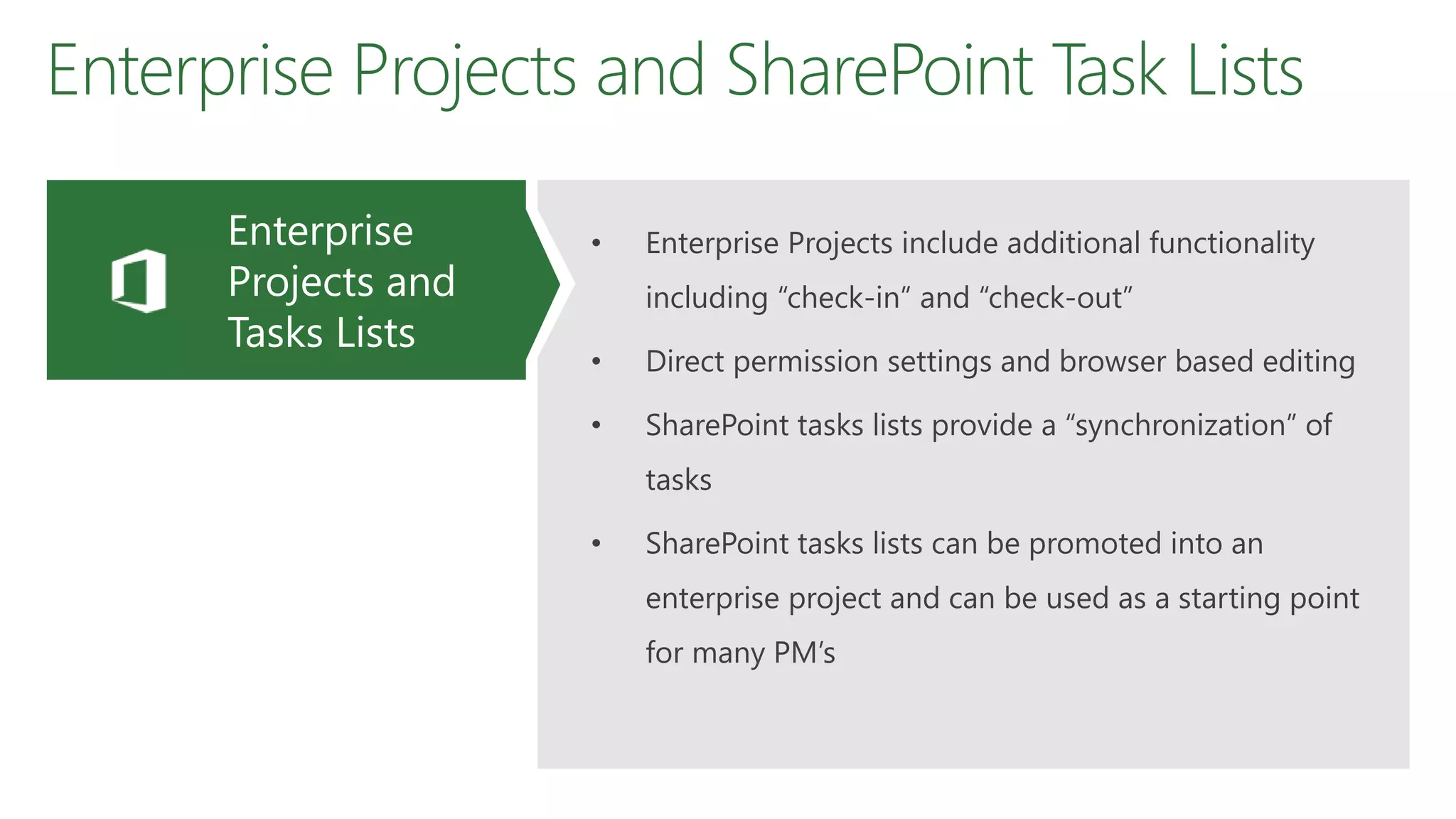 Enterprise Projects and SharePoint Task Lists
• Enterprise Projects include additional functionality
including “check-in” and “check-out”
• Direct permission settings and browser based editing
• SharePoint tasks lists provide a “synchronization” of
tasks
• SharePoint tasks lists can be promoted into an
enterprise project and can be used as a starting point
for many PM’s
Enterprise
Projects and
Tasks Lists
 