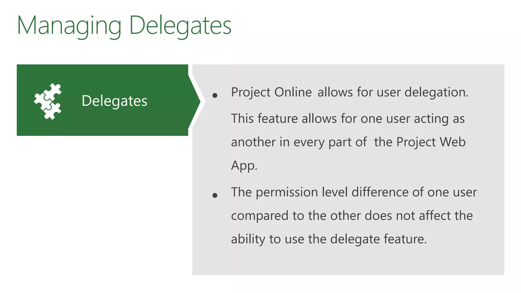 Managing Delegates
• Project Online allows for user delegation.
This feature allows for one user acting as
another in every part of the Project Web
App.
• The permission level difference of one user
compared to the other does not affect the
ability to use the delegate feature.
Delegates
 