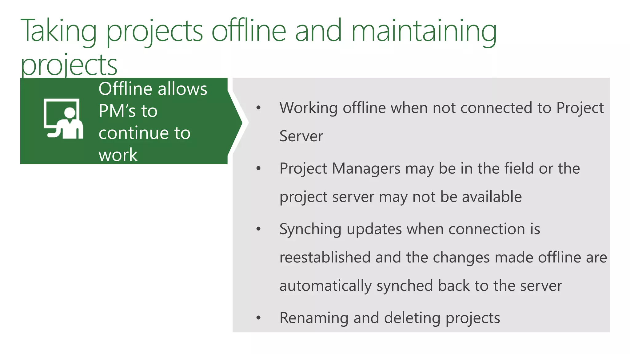 Taking projects offline and maintaining
projects
• Working offline when not connected to Project
Server
• Project Managers may be in the field or the
project server may not be available
• Synching updates when connection is
reestablished and the changes made offline are
automatically synched back to the server
• Renaming and deleting projects
Offline allows
PM’s to
continue to
work
 