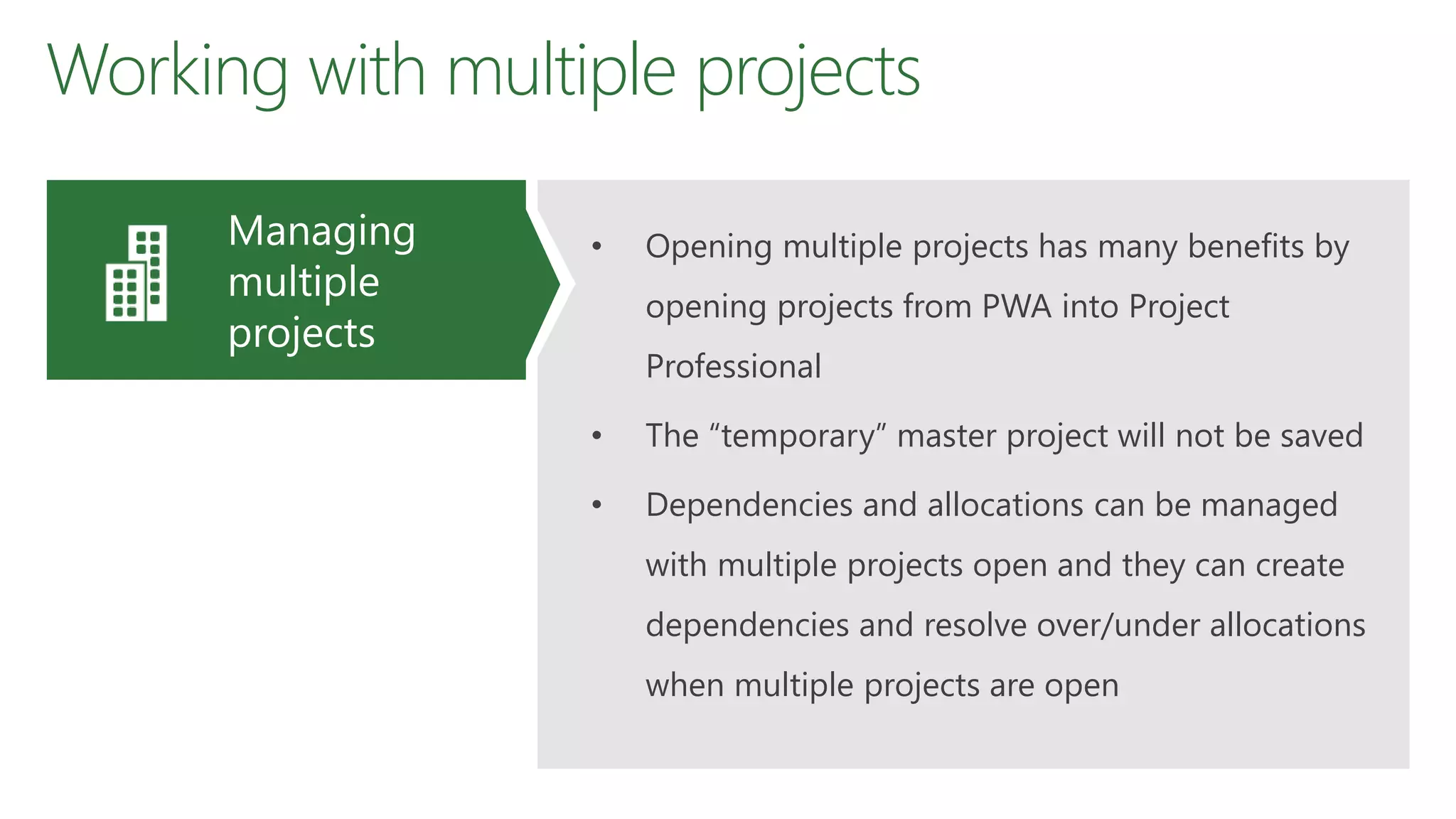 Working with multiple projects
• Opening multiple projects has many benefits by
opening projects from PWA into Project
Professional
• The “temporary” master project will not be saved
• Dependencies and allocations can be managed
with multiple projects open and they can create
dependencies and resolve over/under allocations
when multiple projects are open
Managing
multiple
projects
 