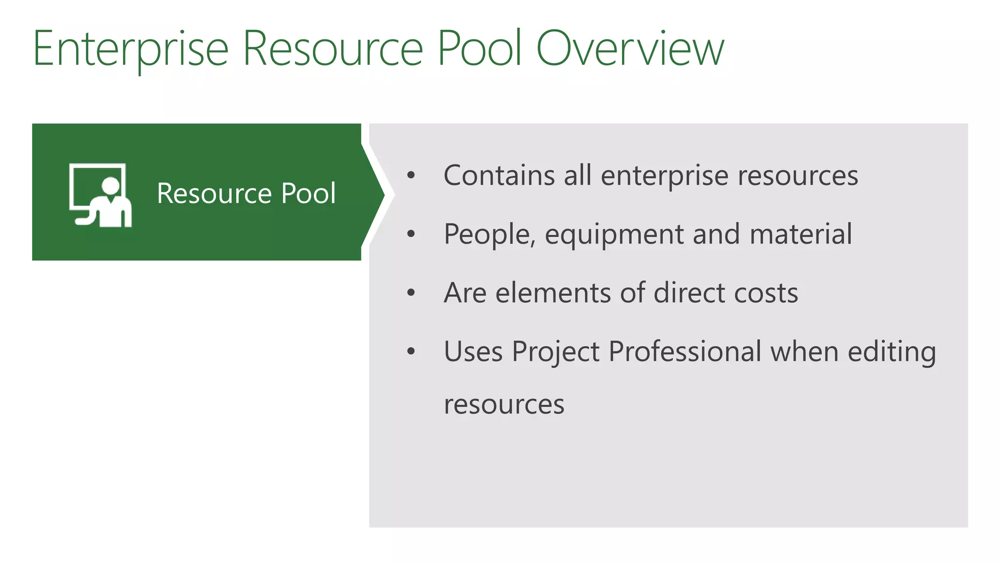 Enterprise Resource Pool Overview
• Contains all enterprise resources
• People, equipment and material
• Are elements of direct costs
• Uses Project Professional when editing
resources
Resource Pool
 