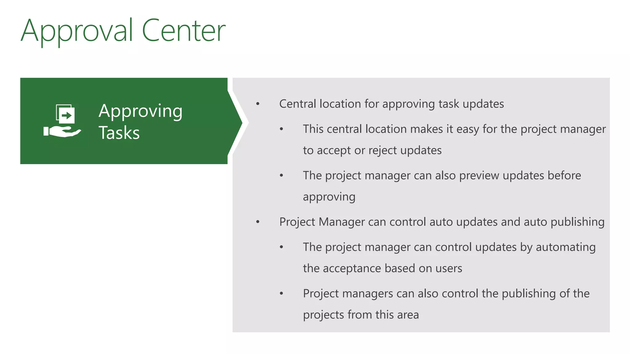 Approval Center
• Central location for approving task updates
• This central location makes it easy for the project manager
to accept or reject updates
• The project manager can also preview updates before
approving
• Project Manager can control auto updates and auto publishing
• The project manager can control updates by automating
the acceptance based on users
• Project managers can also control the publishing of the
projects from this area
Approving
Tasks
 